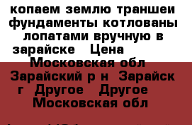 копаем землю траншеи фундаменты котлованы лопатами вручную в зарайске › Цена ­ 2 000 - Московская обл., Зарайский р-н, Зарайск г. Другое » Другое   . Московская обл.